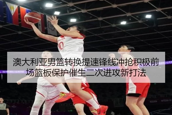 澳大利亚男篮转换提速锋线冲抢积极前场篮板保护催生二次进攻新打法
